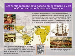 Economía mercantilista basada en el comercio y en
las Colonias de las Metrópolis Europeas.
El comercio se convierte en una actividad fundamental entre
Europa y otros lugares del mundo. El mercantilismo se basa en la
importancia de los metales preciosos y la acumulación de riqueza
por parte de los estados nacionales lo que hará que entren en
lucha por una hegemonía económica y marítima ya que el mar es
la vía fundamental de comunicación en esta época.
Buena parte de la riqueza traída desde América se
invertirá en una demostración del poder a través del
arte. Los esclavos negros para trabajar en las colonias
llenan las sentinas de los barcos que vuelven a las
colonias para comerciar.
Uno de los puertos más importantes del
comercio de ultramar: Sevilla.
 