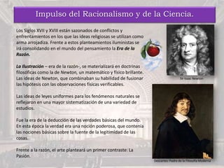 Impulso del Racionalismo y de la Ciencia.
Los Siglos XVII y XVIII están sazonados de conflictos y
enfrentamientos en los que las ideas religiosas se utilizan como
arma arrojadiza. Frente a estos planteamientos iluministas se
irá consolidando en el mundo del pensamiento la Era de la
Razón.
La Ilustración – era de la razón-, se materializará en doctrinas
filosóficas como la de Newton, un matemático y físico brillante.
Las ideas de Newton, que combinaban su habilidad de fusionar
las hipótesis con las observaciones físicas verificables.
Las ideas de leyes uniformes para los fenómenos naturales se
reflejaron en una mayor sistematización de una variedad de
estudios.
Fue la era de la deducción de las verdades básicas del mundo.
En esta época la verdad era una noción poderosa, que contenía
las nociones básicas sobre la fuente de la legitimidad de las
cosas.
Frente a la razón, el arte planteará un primer contraste: La
Pasión.
Descartes: Padre de la Filosofía Moderna.
Sir Isaac Newton
 