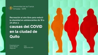 Universidad de las Fuerza
Armadas - ESPE
causas del COVID
en la ciudad de
Quito
Recreación al aire libre para reducir
la obesidad en adolescentes de 18 a
24 años a
Presentación por:
Aguilar MIshell
Varga Jairo
Date:
Agosto 29, 2022
 