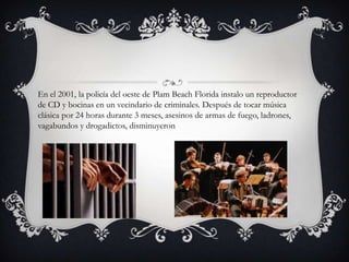 En el 2001, la policía del oeste de Plam Beach Florida instalo un reproductor
de CD y bocinas en un vecindario de criminales. Después de tocar música
clásica por 24 horas durante 3 meses, asesinos de armas de fuego, ladrones,
vagabundos y drogadictos, disminuyeron
 