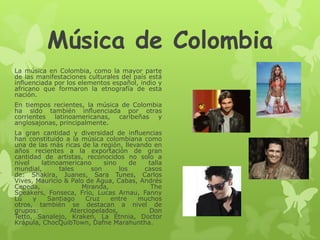 Música de Colombia
La música en Colombia, como la mayor parte
de las manifestaciones culturales del país está
influenciada por los elementos español, indio y
africano que formaron la etnografía de esta
nación.
En tiempos recientes, la música de Colombia
ha sido también influenciada por otras
corrientes latinoamericanas, caribeñas y
anglosajonas, principalmente.
La gran cantidad y diversidad de influencias
han constituido a la música colombiana como
una de las más ricas de la región, llevando en
años recientes a la exportación de gran
cantidad de artistas, reconocidos no solo a
nivel latinoamericano sino de talla
mundial, tales son los casos
de: Shakira, Juanes, Sara Tunes, Carlos
Vives, Mauricio & Palo de Agua, Cabas, Andrés
Cepeda, Miranda, The
Speakers, Fonseca, Frío, Lucas Arnau, Fanny
Lú y Santiago Cruz entre muchos
otros, también se destacan a nivel de
grupos: Aterciopelados, Don
Tetto, Sanalejo, Kraken, La Etnnia, Doctor
Krápula, ChocQuibTown, Dafne Marahuntha.
 