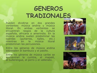 GENEROS
TRADIONALES
Pueden dividirse en dos grandes
vertientes: música andina y música
litoral. En ambas vertientes se
encuentran rasgos de la cultura
española, africana e amerindia. En la
música andina suelen predominar las
cuerdas (guitarras, tiples, etc.)
mientras en la música litoral
predominan las percusiones.
Entre los géneros de música andina
sobresalen el bambuco y el pasillo.
Entre los géneros de música caribe se
encuentran la cumbia, el mapalé,
el bullerengue, el porro y el vallenato.
 