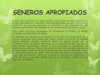 GENEROS APROPIADOS
Si bien son originarios de otros países, varios géneros latinoamericanos
se han afianzado en Colombia, convirtiéndose bien en parte del folclore
tradicional de algunas regiones de Colombia, o bien permitiendo que
artistas colombianos sobresalgan en la interpretación de estos ritmos.
Entre estos géneros apropiados se encuentran el bolero, el tango,
la balada, la champeta y la salsa.
En Medellín se observa un interesante escenario de apropiación de la
cultura argentina, por medio del tango, desde la muerte en aquella
ciudad deCarlos Gardel, conocido como "el zorzal criollo" en un
accidente aéreo. El Barrio Manrique, y en especial la calle 45, con su
Casa Museo Gardeliana, ofrece a los visitantes la posibilidad de
deleitarse con discos, obras y recuerdos de los más grandes exponentes
de este género musical. Entre el ciudadano de a pie de Medellín, existe
la costumbre jocosa de decir: "No se sabe de dónde es Gardel, unos
dicen que de Francia, otros de Uruguay y algunos de Argentina, lo
cierto es que sí se sabe dónde pasó a la eternidad, dónde se hizo
leyenda, en Medellín".
 