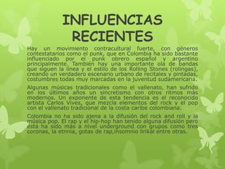 INFLUENCIAS
RECIENTES
Hay un movimiento contracultural fuerte, con géneros
contestatarios como el punk, que en Colombia ha sido bastante
influenciado por el punk obrero español y argentino
principalmente. También hay una importante ola de bandas
que siguen la línea y el estilo de los Rolling Stones (rolingas),
creando un verdadero escenario urbano de recitales y pintadas,
costumbres todas muy marcadas en la juventud sudamericana.
Algunas músicas tradicionales como el vallenato, han sufrido
en los últimos años un sincretismo con otros ritmos más
modernos. Un exponente de esta tendencia es el reconocido
artista Carlos Vives, que mezcla elementos del rock y el pop
con el vallenato tradicional de la costa caribe colombiana.
Colombia no ha sido ajena a la difusión del rock and roll y la
música pop. El rap y el hip-hop han tenido alguna difusión pero
ésta ha sido más a nivel underground con grupos como tres
coronas, la etnnia, gotas de rap,insomnio lirikal entre otras.
 