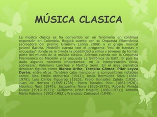 MÚSICA CLASICA
La música clásica se ha convertido en un fenómeno en continua
expansión en Colombia. Bogotá cuenta con su Orquesta Filarmónica
(acreedora del premio Grammy Latino 2008) y el grupo musical
juvenil Batuta. Medellín cuenta con el programa "red de bandas y
orquestas" donde se le brinda la posibilidad a niños y jóvenes de formar
parte del mundo de la música clásica. Además cuenta con la Orquesta
Filarmónica de Medellín y la orquesta La Sinfónica de Eafit. El país ha
dado algunos nombres importantes: en la interpretación lírica,
sobresalen Valeriano Lanchas y Martha Senn. En el área pianística
destacan figuras como Blanca Uribe, Teresita Gómez, Pilar Leyva
Durán, entre otros. También cabe mencionar a compositores notables
como: Blas Emilio Atehortúa (1943); Jesús Bermúdez Silva (1884-
1979); Luis Carlos Figueroa (1923); Fabio González Zuleta (1920);
Juan de Herrera (1665-1738); Pedro Morales Pino (1863-1926);
Mauricio Nasi (1949); Jacqueline Nova (1935-1975); Roberto Pineda
Duque (1910-1977); Guillermo Uribe Holguín (1880-1971); Antonio
María Valencia (1902-1952); Francisco Zumaqué (1945).
 