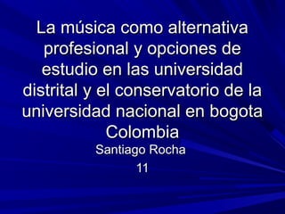 La música como alternativa
profesional y opciones de
estudio en las universidad
distrital y el conservatorio de la
universidad nacional en bogota
Colombia
Santiago Rocha
11

 