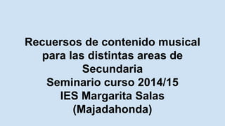 Recuersos de contenido musical
para las distintas areas de
Secundaria
Seminario curso 2014/15
IES Margarita Salas
(Majadahonda)
 