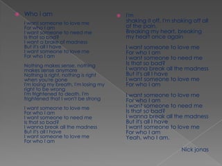 I'm shaking it off, I'm shaking off all of the pain.Breaking my heart, breaking my heart once againI want someone to love meFor who I amI want someone to need meIs that so bad?I wanna break all the madnessBut it's all I haveI want someone to love meFor who I amI want someone to love meFor who I amI want someone to need meIs that so bad?I wanna break all the madnessBut it's all I haveI want someone to love meFor who I amYeah, who I am.                                                                       Nick jonas Who i amI want someone to love meFor who I amI want someone to need meIs that so bad?I want a brake of madnessBut it's all I haveI want someone to love meFor who I amNothing makes sense, nothing makes sense anymoreNothing is right, nothing is right when you're goneI'm losing my breath, I'm losing my right to be wrongI'm frightened to death, I'm frightened that I won't be strongI want someone to love meFor who I amI want someone to need meIs that so bad?I wanna break all the madnessBut it's all I haveI want someone to love meFor who I am