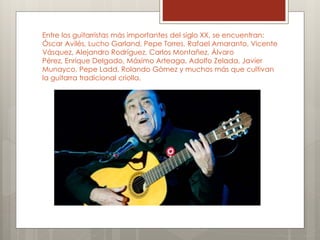 Entre los guitarristas más importantes del siglo XX, se encuentran: 
Óscar Avilés, Lucho Garland, Pepe Torres, Rafael Amaranto, Vicente 
Vásquez, Alejandro Rodríguez, Carlos Montañez, Álvaro 
Pérez, Enrique Delgado, Máximo Arteaga, Adolfo Zelada, Javier 
Munayco, Pepe Ladd, Rolando Gómez y muchos más que cultivan 
la guitarra tradicional criolla. 
