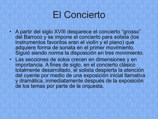 El Concierto A partir del siglo XVIII desparece el concierto “grosso” del Barroco y se impone el concierto para solista (los instrumentos favoritos eran el violín y el piano) que adquiere forma de sonata en el primer movimiento. Siguió siendo norma la disposición en tres movimiento. Las secciones de solos crecen en dimensiones y en importancia. A fines de siglo, en el concierto clásico totalmente desarrollado, el solista despierta la atención del oyente por medio de una exposición inicial llamativa y dramática, inmediatamente después de la exposición de los temas por parte de la orquesta. 