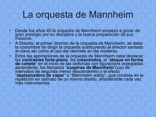 La orquesta de Mannheim Desde los años 40 la orquesta de Mannheim empezó a gozar de gran prestigio por su disciplina y la buena preparación de sus músicos. A Stamitz, el primer director de la orquesta de Mannheim, se debe la costumbre de dirigir la orquesta sustituyendo al director sentado al clave así como el uso del clarinete en las maderas. Entre las aportaciones de la orquesta de Mannheim cabe destacar los  contrastes forte-piano , los  crescendos , el “ ataque en forma de cohete ” en el inicio de las sinfonías con figuracions arpegiadas ascendente, los llamados “ suspiros de Mannheim ”(uso de intervalos de segunda menor descendente) y el efecto “ aspisonadora de vapor ” o “Mannheim walze”, que consiste en la repetición en ostinato de un mismo diseño, añadiéndole cada vez más instrumentos. 