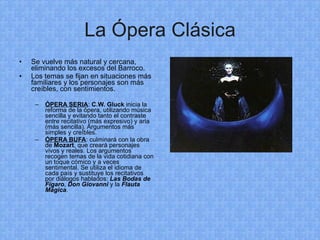 La Ópera Clásica Se vuelve más natural y cercana, eliminando los excesos del Barroco. Los temas se fijan en situaciones más familiares y los personajes son más creíbles, con sentimientos. ÓPERA SERIA :  C.W. Gluck  inicia la reforma de la ópera, utilizando música sencilla y evitando tanto el contraste entre recitativo (más expresivo) y aria (más sencilla). Argumentos más simples y creíbles. ÓPERA BUFA : culminará con la obra de  Mozart , que creará personajes vivos y reales. Los argumentos recogen temas de la vida cotidiana con un toque cómico y a veces sentimental. Se utiliza el idioma de cada país y sustituye los recitativos por diálogos hablados:  Las Bodas de Fígaro ,  Don Giovanni  y la  Flauta Mágica . 