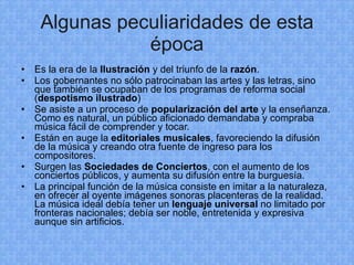 Algunas peculiaridades de esta época Es la era de la  Ilustración  y del triunfo de la  razón . Los gobernantes no sólo patrocinaban las artes y las letras, sino que también se ocupaban de los programas de reforma social ( despotismo ilustrado ) Se asiste a un proceso de  popularización del arte  y la enseñanza. Como es natural, un público aficionado demandaba y compraba música fácil de comprender y tocar. Están en auge la  editoriales musicales , favoreciendo la difusión de la música y creando otra fuente de ingreso para los compositores. Surgen las  Sociedades de Conciertos , con el aumento de los conciertos públicos, y aumenta su difusión entre la burguesía. La principal función de la música consiste en imitar a la naturaleza, en ofrecer al oyente imágenes sonoras placenteras de la realidad. La música ideal debía tener un  lenguaje universal  no limitado por fronteras nacionales; debía ser noble, entretenida y expresiva aunque sin artificios. 