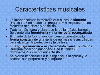Características musicales La importancia de la melodía que busca la  simetría  (frases de 8 compases:4  pregunta + 4 respuesta). Las melodías son claras y sencillas. Textura más ligera y clara que la de la música barroca. Se tiende a la  homofonía  y a la  melodía acompañada . El triunfo de la forma musical, concretamente de la  forma sonata  y de una serie de normas o leyes básicas para alcanzar la perfección y la belleza. El  lenguaje armónico  es plenamente  tonal . Existe una jerarquía tonal con importancia de la tónica (I), dominante (V) y subdominante (IV). Se otorga importancia a la elegancia, a la gracia y la belleza, a la proporción y el equilibrio. 