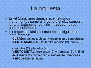 La orquesta En el Clasicismo desaparecen algunos instrumentos como el órgano y el clavicémbalo junto al bajo continuo y se introducen otros como el clarinete. La orquesta clásica consta de los siguientes instrumentos: CUERDA : violines, violas, violonchelos y contrabajos VIENTO MADERA : Flautas traveseras (2), oboes (2),  clarinetes (2) y fagotes (2). VIENTO METAL:  trompetas (2) y trompas (2). Al final  del Clasicismo comienzan a emplearse trombones. PERCUSIÓN:  timbales 