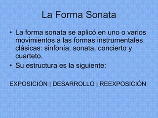 La Forma Sonata La forma sonata se aplicó en uno o varios movimientos a las formas instrumentales clásicas: sinfonía, sonata, concierto y cuarteto. Su estructura es la siguiente: EXPOSICIÓN | DESARROLLO | REEXPOSICIÓN 