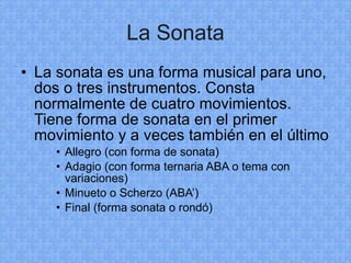 La Sonata La sonata es una forma musical para uno, dos o tres instrumentos. Consta normalmente de cuatro movimientos. Tiene forma de sonata en el primer movimiento y a veces también en el último Allegro (con forma de sonata) Adagio (con forma ternaria ABA o tema con variaciones) Minueto o Scherzo (ABA’) Final (forma sonata o rondó) 