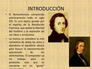 INTRODUCCIÓNEl Romanticismo comprende prácticamente todo el siglo XIX: Es una época guiada por el espíritu de la Revolución Francesa, que exalta la libertad del hombre y la expresión de sus ideas y emociones.La música se considera la más romántica de todas las artes y abandona el equilibrio clásico para buscar la representación apasionada de los sentimientos. El compositor ya no trabaja para un protector, sino que se convierte en un “genio” creador libre.