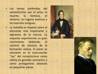 Los temas preferidos del romanticismo son el amor, la muerte, la fantasía, el misterio, los lugares exóticos y las leyendas antiguas.La melodía se impone como el elemento más importante y expresivo de la música. La orquesta experimenta un gran crecimiento doblando el número de músicos de la formación clásica. El piano se convierte en el instrumento “rey” del romanticismo como solista en grandes conciertos y como protagonista absoluto en pequeñas piezas.