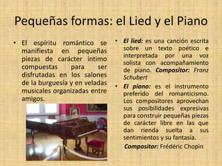 Pequeñas formas: el Lied y el PianoEl lied: es una canción escrita sobre un texto poético e interpretada por una voz solista con acompañamiento de piano. Compositor: Franz SchubertEl piano: es el instrumento preferido del romanticismo. Los compositores aprovechan sus posibilidades expresivas para construir pequeñas piezas de carácter libre en las que dan rienda suelta a sus sentimientos y su fantasía.      Compositor: Frédéric ChopinEl espíritu romántico se manifiesta en pequeñas piezas de carácter íntimo compuestas para ser disfrutadas en los salones de la burguesía y en veladas musicales organizadas entre amigos.