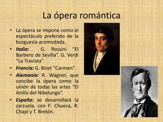 La ópera románticaLa ópera se impone como el espectáculo preferido de la burguesía acomodada.Italia:  G. Rossini “El Barbero de Sevilla”. G. Verdi “La Traviata”.Francia: G. Bizet “Carmen”.Alemania: R. Wagner, que concibe la ópera como la unión de todas las artes “El Anillo del Nibelungo”.España: se desarrollará la zarzuela, con F: Chueca, R. Chapí y T. Bretón.