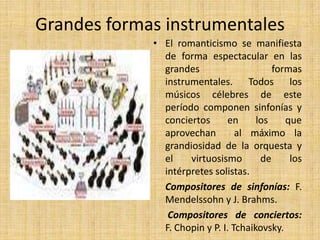 Grandes formas instrumentalesEl romanticismo se manifiesta de forma espectacular en las grandes formas instrumentales. Todos los músicos célebres de este período componen sinfonías y conciertos en los que aprovechan  al máximo la grandiosidad de la orquesta y el virtuosismo de los intérpretes solistas.     Compositores de sinfonías: F. Mendelssohn y J. Brahms.Compositores de conciertos:  F. Chopin y P. I. Tchaikovsky.