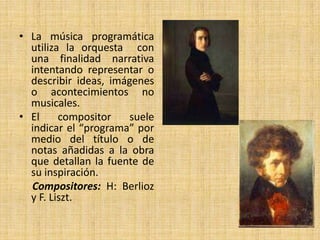 La música programática utiliza la orquesta  con una finalidad narrativa intentando representar o describir ideas, imágenes o acontecimientos no musicales.El compositor suele indicar el “programa” por medio del título o de notas añadidas a la obra que detallan la fuente de su inspiración.Compositores: H: Berlioz y F. Liszt.