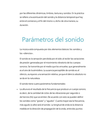 por las diferentes dinámicas, timbres, texturas y sonidos. En la práctica
se refiere a la acentuación del sonido y la distancia temporal que hay
entre el comienzo y el fin del mismo o, dicho de otra manera, su
duración.
Parámetros del sonido
La música está compuesta por dos elementos básicos: los sonidos y
los «silencios».
El sonido es la sensación percibida por el oído al recibir las variaciones
de presión generadas por el movimiento vibratorio de los cuerpos
sonoros. Se transmite por el medio que los envuelve, que generalmente
es el aire de la atmósfera. La ausencia perceptible de sonido es el
silencio, aunque es una sensación relativa, ya que el silencio absoluto no
se da en la naturaleza.
El sonido tiene cuatro parámetros fundamentales:
 La altura es el resultado de la frecuencia que produce un cuerpo sonoro;
es decir, de la cantidad de ciclos de las vibraciones por segundo o
de hercios (Hz) que se emiten. De acuerdo con esto se pueden definir
los sonidos como "graves" y "agudos". Cuanto mayor sea la frecuencia,
más agudo (o alto) será el sonido. La longitud de onda es la distancia
medida en la dirección de propagación de la onda, entre dos puntos
 
