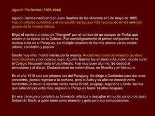 Agustín Pío Barrios (1885-1944)

Agustín Barrios nació en San Juan Bautista de las Misiones el 5 de mayo de 1885.
Fue un virtuoso guitarrista y el compositor paraguayo más reconocido en los selectos
grupos de la música clásica.

Eligió el nombre artístico de "Mangoré" por el nombre de un cacique de Timbú que
existió en la época de la Colonia. Fue cronológicamente el primer compositor de la
música culta en el Paraguay. La múltiple creación de Barrios abarca varios estilos:
clásico, romántico y popular.

Desde muy niño mostró interés por la música. Recibió lecciones del maestro Gustavo
Sosa Escalada y por consejo suyo, Agustín Barrios fue enviado a Asunción, donde cursó
sus estudios en el Colegio Nacional hasta el bachillerato. Fue muy buen alumno. Se
dedicó al periodismo y al dibujo. Destacándose en matemáticas, en filosofía y en
literatura.

En el año 1910 sale por primera vez del Paraguay. Se dirige a Corrientes para dar unos
conciertos, piensa regresar a la semana, pero el éxito y su afán de conocer otros
horizontes, lo llevan a recorrer varias veces Brasil, Uruguay, Argentina y Chile. Así fue
que saliendo por ocho días, regresó al Paraguay hasta 14 años después.

En ese transcurso completa su formación artística y descubre el mundo sonoro de Juan
Sebastián Bach, a quien toma como maestro y guía para sus composiciones.
 