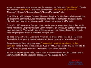 A este período pertenecen sus obras más notables:" La Catedral", "Las Abejas",
"Estudio de Concierto", "Vals No. 4", "Mazurca Apassionata", "Un Sueño en la Floresta“,
"Madrigal“, "Oración“, “Contemplación", "Danza Paraguaya", etc.

Entre 1934 y 1936 viaja por España, Alemania, Bélgica. Su triunfo es definitivo en todos
los escenarios donde actúa, los críticos más exigentes lo comparan a Segovia como
intérprete, introduce en la guitarra un virtuosismo que le acerca a Paganini.

En el año 1936 regresa de Europa, viene directamente a Venezuela, donde da más de
veinte conciertos. Después viaja por Centro América. En México, su corazón ya enfermo
sufre una recaída. Vuelve entonces sobre sus pasos, y se dirige a Costa Rica, donde
tiene amigos que lo invitan a radicarse en aquel país.

De paso por San Salvador, recibe la invitación del propio presidente de la República,
General Martínez, para quedarse a descansar hasta recobrar su resentida salud.

Es nombrado profesor de guitarra del Conservatorio Nacional de Música de San
Salvador, donde durante cinco años, de 1939 a 1944, vive una vida de paz, rodeado del
cariño de sus amigos y alumnos, y venerado como un ser legendario.

Sin que nadie presagiara su fin, un día sufre un ataque al corazón, del cual se repone
aparentemente. Muere unos días después, el 7 de Agosto de 1944.

                                                                         Vals No.4
                                                                     Agustín Pío Barrios
                                                                    Guitarra: John williams
 