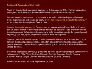 Emiliano R. Fernández (1894-1949)

Nació en Guarambaré, compañia Yvysunú, el 8 de agosto de 1894. Fueron sus padres,
el sargento de Guerra Don Silvestre Fernández y doña Bernarda Rivarola.

Siendo muy niño, se trasladó con su madre a Asunción, al barrio Bejarano-Recoleta.
Cursó la primaria en la Escuela de Ysaty. A los 12 años aprendió a tocar la guitarra, y su
servicio militar lo cumplió en Concepción.

Comenzó a escribir poesías en Concepción, en su época de soldado. Refería él mismo
que un oficial alemán le enseñó la técnica de rimar las palabras. Para expresarse en el
lenguaje corriente del pueblo, utilizó esa rara, bella y graciosa mezcla del guaraní con el
español, y con ese jopará, llegó como nadie al alma de su pueblo.

Supo así, vestir de autenticidad su poesía y encender la llama de la admiración, porque
tan bien pintaba el paisaje cotidiano, como tan patrióticamente relataba las acciones
guerreras en sus poesías épicas, o ponía toda la gracia propia de la viveza criolla en sus
versos de amor.

Sus obras sobrepasan el millar, y gran parte de ellas, están musicalizadas por talentosos
músicos como Félix Pérez Cardozo, Mauricio Cardozo Ocampo, Andrés Cuenca
Saldívar, Ramón Vargas Colmán, Martín Escalante y Carlos Quintana.

Falleció en Asunción, el 15 de Septiembre de 1949.
 