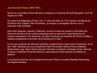 José Asunción Flores (1904-1972)

Nació en un humilde rancho del barrio marginal La Chacarita (Ricardo Brugada), el 27 de
Agosto de 1904.

Su madre fue Magdalena Flores. Con 11 años de edad, en 1915 ingresó a la Banda de
la Policía de la Capital. Félix Fernández, ya antiguo y aventajado alumno, fue su
instructor más inmediato.

Diez años después, inquieto y talentoso, encara la tarea de superar la dificultad que
ofrecía la escritura de la música paraguaya para su ejecución, especialmente por
músicos extranjeros. Por entonces, ya había concluido sus estudios de Teoría y Solfeo, y
estaba remplazando el trombón de la banda por el violín.

Es así que, producto de afanosos estudios y experimentos, logra crear la “guarania”, en
el año 1925. Alentado por sus compañeros Félix Fernández, Manuel Rivas Ortellado,
Rudencindo Lugo, Darío Gómez Serrato, Silvestre Jovellanos, Santiago Torres, Manuel
Cardozo y Gerardo Fernández Moreno, para quienes Flores siempre manifestó su
gratitud.

La guarania nació de unos arreglos hechos por Flores a la polka Maerãpa Reikuaase, de
Rogelio Recalde.
 