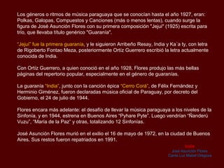 Los géneros ó ritmos de música paraguaya que se conocían hasta el año 1927, eran:
Polkas, Galopas, Compuestos y Canciones (más o menos lentas), cuando surge la
figura de José Asunción Flores con su primera composición "Jejui" (1925) escrita para
trío, que llevaba título genérico “guarania".

“Jejuí” fue la primera guarania, y le siguieron “Arribeño Resay”, “India” y “Ka´a ty”, con
letra de Rigoberto Fontao Meza, posteriormente Ortíz Guerrero escribió la letra
actualmente conocida de India.

Con Ortíz Guerrero, a quien conoció en el año 1928, Flores produjo las más bellas
páginas del repertorio popular, especialmente en el género de guaranias.

La guarania “India”, junto con la canción épica “Cerro Corá”, de Félix Fernández y
Herminio Giménez, fueron declaradas música oficial de Paraguay, por decreto del
Gobierno, el 24 de julio de 1944.

Flores encara más adelante: el desafío de llevar la música paraguaya a los niveles de la
Sinfonía, y en 1944, estrena en Buenos Aires “Pyhare Pyte”. Luego vendrían “Ñanderú
Vuzu”, “María de la Paz” y otras, totalizando 12 Sinfonías.

José Asunción Flores murió en el exilio el 16 de mayo de 1972, en la ciudad de Buenos
Aires. Sus restos fueron repatriados en 1991.
                                                                                India
                                                                         José Asunción Flores
                                                                       Canta Luz Mabel Ortigoza
 