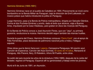 Herminio Giménez (1905-1991)

Herminio Giménez nace en el pueblo de Caballero en 1905. Precozmente se inició como
bombardino en la Banda Militar de Paraguarí, bajo la dirección de Emil Latkowski, un
músico polaco que habría introducido la polka en Paraguay.

Luego Herminio, pasa a la Banda de Policía metropolitana, dirigida por Salvador Déntice.
Forma el dúo Pucheta-Giménez y pronto, dado el éxito que alcanza, viaja a Buenos
Aires, impulsado por la Casa Viladesau, para grabar en disco las músicas del Paraguay.

En la Banda de Policía conoce a José Asunción Flores, que con “Jejui”, su primera
guarania, revoluciona la música. Herminio decidió seguir también las mismas huellas.

Durante la guerra del Chaco, Herminio Giménez compuso “Cerro Corá”, con el apoyo de
Félix Fernández, pieza declarada de patrimonio nacional junto a India y Tetãgua
sapukai.

Otras obras que le dieron fama son: Lejanía, Campesina Paraguaya, Mi oración azul,
Canción de Esperanza, Canción del Arpa Dormida, El canto de mi selva, Renacerá el
Paraguay, Alto Paraná, Nery, El Rabelero, Añoro Mi Pueblo, entre otras.

Se exilió del país durante los años de la dictadura (1954-1989), después de la caída del
dictador, regresó al Paraguay. Esparció allí su generosidad y trabajo entre los jóvenes.

Murió el 6 de Junio de 1991, en Asunción.
 