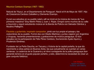 Mauricio Cardozo Ocampo (1907- 1982)

Natural de Ybycuí, en el Departamento de Paraguarí. Nació el l4 de Mayo de 1907. Hijo
de Crescencia Cardozo Caballero y Clemente Ocampo.

Cursó sus estudios en su pueblo natal y allí se inició en la música de manos de "sus
primeros maestros" Eloy Martín Pérez y Juan J. Rojas. Emigró como muchos de su valle
a Asunción y siguió estudiando música en la Banda de Policía con Salvador Déntice y
Nicolino Pellegrini.

Flautista y guitarrista, inspirado compositor, pintó con luz propia el paisaje y las
costumbres de su pueblo. Formó dúo con Eladio Martínez y juntos viajaron por Argentina
y Uruguay, haciendo presentaciones y grabaciones de música paraguaya. El dúo
actuaba con la participación de Félix Pérez Cardozo, Gumersindo Ayala Aquino y
Prudencio Giménez.

Fundador de La Peña Gaucha, en Tacuary y Victoria de la capital porteña, la que dio
nacimiento a otras peñas en Buenos Aires, las que actualmente se cuentan en varias
centenas. La cadencia de la Guarania y el ritmo contagiante de la polka paraguaya iban
ganando terreno en el gusto popular porteño, y esto, determinó la necesidad de crear un
gran conjunto foklórico.

                                                                       Las Abejas
                                                                    Agustín Pío Barrios
                                                                   Guitarra: John williams
 