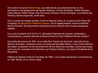 Así nació el conjunto Ñande Kóga, que además de sus presentaciones en vivo,
acompañó a las grabaciones de Agustín Barboza, Chinita de Nicola, Teófilo Escobar,
Carlos Reinal, Delfín Fleitas, Dúo Hermanos Cáceres, Rivero-Echagüe, Luis Alberto del
Paraná y Barrios-Espínola, entre otros.

Con un grupo de amigos artistas, fundó en Buenos Aires, en un banco de la Plaza del
Congreso, la Agrupación Folklórica Guaraní. En la capital porteña, fundó la Editorial
Mundo Guaraní, de trascendente importancia en la difusión de la música paraguaya
editada.

Fue socio fundador de S.A.D.A.I.C. (Sociedad Argentina de Autores, Intérpretes y
Compositores), creando además en Buenos Aires el Club Folklórico Rincón Guaraní.

Una tarde del verano de 1951, en la calle Gral. Santos de Asunción, domicilio de los
Moreno González, redactaron junto con Ezequiel González Alsina y Juan Carlos Moreno
González, el proyecto de ley de protección de los derechos autorales, sancionada luego
como Ley 94, conocida como Decreto Ley Federico Chávez, a la sazón Presidente de la
República.

Falleció en Buenos Aires el 5 de Mayo de 1982, y sus restos descansan a la sombra de
un "tajy" florido, en su Ybycuí natal.
 