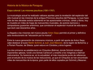 Historia de la Música de Paraguay

Etapa colonial: Las misiones jesuíticas (1561-1767)

La musicología actual ha realizado valiosos aportes para la revelación del esplendor del
arte musical en las misiones de la antigua Provincia Jesuítica del Paraguay. Lo que hace
más de tres décadas existía solamente en las apasionadas crónicas, cartas y libros, hoy
se muestra en miles de hojas de manuscritos musicales, de autores barrocos y
compositores guaraníes anónimos, que corroboran el esplendor musical de esta época
que duró casi doscientos años.

La llegada a las misiones del músico jesuita Anton Sepp permitió el primer y definitivo
acto revolucionario de "educación por la música".

Entre la nueva generación de misioneros músicos, a partir del aporte de Anton Sepp,
cabe destacar al suizo Martin Schmid, a Juan José Messner, de la región de Bohemia, y
a Florian Paucke, de Silesia, quien estuvo en Córdoba y otros lugares.

Los dos primeros se establecieron en Chiquitos (Bolivia), donde Schmid construyó
imponentes iglesias, fundó una Schola Cantorum y enseñó a los indígenas a fabricar
instrumentos. Su herencia es, en la actualidad, el más importante punto de referencia
para el estudio de la música de las reducciones, ya que en Chiquitos se han encontrado
miles de manuscritos de la época, gran parte de ellos copiados por Schmid y Messner.
 
