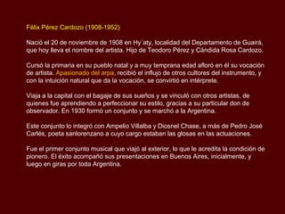 Félix Pérez Cardozo (1908-1952)

Nació el 20 de noviembre de 1908 en Hy´aty, localidad del Departamento de Guairá,
que hoy lleva el nombre del artista. Hijo de Teodoro Pérez y Cándida Rosa Cardozo.

Cursó la primaria en su pueblo natal y a muy temprana edad afloró en él su vocación
de artista. Apasionado del arpa, recibió el influjo de otros cultores del instrumento, y
con la intuición natural que da la vocación, se convirtió en intérprete.

Viaja a la capital con el bagaje de sus sueños y se vinculó con otros artistas, de
quienes fue aprendiendo a perfeccionar su estilo, gracias a su particular don de
observador. En 1930 formó un conjunto y se marchó a la Argentina.

Este conjunto lo integró con Ampelio Villalba y Diosnel Chase, a más de Pedro José
Carlés, poeta sanlorenzano a cuyo cargo estaban las glosas en las actuaciones.

Fue el primer conjunto musical que viajó al exterior, lo que le acredita la condición de
pionero. El éxito acompañó sus presentaciones en Buenos Aires, inicialmente, y
luego en giras por toda Argentina.
 