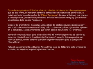 Otros de sus grandes méritos fue el de recopilar las canciones populares paraguayas,
que de otra forma, se hubieran perdido ó cambiado de nacionalidad. Entre estas, la
más importante recopilación fue de “Pájaro Campana”, de autor anónimo y que gracias
a su recopilación, pertenece al patrimonio artístico-musical del Paraguay y es símbolo
identificador de la música Paraguaya.

Creador de gran talento, musicalizó varias obras de poetas populares paraguayos y
esa producción constituye un armónico y bello conjunto de polkas y guaranias vigentes
en la actualidad, especialmente las que tienen poesía de Emiliano R. Fernández.

También compuso piezas para arpa en el ritmo del folklore argentino y es célebre su
tema con Hilario Cuadros “Los Sesenta Granaderos”, canción épica argentina con
ritmo de zamba, que es al fervor patriótico argentino lo que es para el paraguayo
“Cerro Corá”.

Falleció repentinamente en Buenos Aires el 9 de junio de 1952. Una calle principal de
la ciudad de Mendoza (Argentina) lleva su nombre.




                                                                     Pájaro Campana
                                                                     Félix Pérez Cardoso
                                                                Interpretan: Los 3 Paraguayos
 