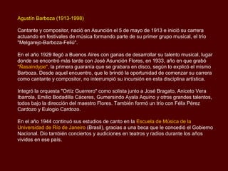 Agustín Barboza (1913-1998)

Cantante y compositor, nació en Asunción el 5 de mayo de 1913 e inició su carrera
actuando en festivales de música formando parte de su primer grupo musical, el trío
"Melgarejo-Barboza-Feliú".

En el año 1929 llegó a Buenos Aires con ganas de desarrollar su talento musical, lugar
donde se encontró más tarde con José Asunción Flores, en 1933, año en que grabó
"Ñasaindype", la primera guarania que se grabara en disco, según lo explicó el mismo
Barboza. Desde aquel encuentro, que le brindó la oportunidad de comenzar su carrera
como cantante y compositor, no interrumpió su incursión en esta disciplina artística.

Integró la orquesta "Ortíz Guerrero" como solista junto a José Bragato, Aniceto Vera
Ibarrola, Emilio Bodadilla Cáceres, Gumersindo Ayala Aquino y otros grandes talentos,
todos bajo la dirección del maestro Flores. También formó un trío con Félix Pérez
Cardozo y Eulogio Cardozo.

En el año 1944 continuó sus estudios de canto en la Escuela de Música de la
Universidad de Río de Janeiro (Brasil), gracias a una beca que le concedió el Gobierno
Nacional. Dio también conciertos y audiciones en teatros y radios durante los años
vividos en ese país.
 