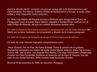 Hacia la década del 50` comenzó una gira por países del norte Sudamericano y de
Centroamérica. Por México, Estados Unidos de Norteamérica y Europa. A veces como
solista y otras integrando varios conjuntos.

En 1954, Luis Alberto del Paraná convoca a Barboza para reorganizar el "Trío Los
Paraguayos" junto al arpista Digno García. Llegados a Europa firman contrato con el
sello Philips de Holanda, del que son artistas exclusivos durante años.

En 1994 el Gobierno Nacional le concedió la condecoración con la Orden Nacional del
Mérito por su labor dedicada a la composición y difusión de la música paraguaya.

En 1997 el Congreso de la Nación le otorgó el Premio Nacional de Música.

Es autor de unas ochenta inspiradas composiciones como:

Alma Vibrante, Flor de Pilar, Mi Patria Soñada, Sobre el corazón de mi guitarra,
Muchachita campesina con textos del poeta Carlos Miguel Jiménez, Dulce Tierra mía y
Viva la vida, viva el amor, con Augusto Roa Bastos, Che róga, Oñondivemi y Reservista
Purahéi con Félix Fernández, Sombras de ausencia con Enrique E. Gayoso, Voz del
viejo río con Aníbal Romero, entre muchas otras canciones de éxito.

Murió el 18 de diciembre de 1998, en Asunción, Paraguay.
 
