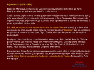 Digno García (1919 -1984)

Nació en Morascué, compañía de Luque (Paraguay) el 22 de setiembre de 1919.
Desde su niñez muestra su predilección por la música.

A los 12 años, Digno García toca la guitarra sin conocer una nota. Perfecciona este don y
más tarde abandona en parte este instrumento por el Arpa Paraguaya. Con un poco de
ingenio y voluntad, Digno construye su propia arpa y perfecciona el sonido de redondez y
gusto agradables para el oído.

En 1944, se inspira en una hermosa cascada de nuestra tierra (Chololó), y lo lleva a las
cuerdas de su arpa, dando origen así a su feliz composición "Cascada" que se constituye
en pasaporte musical no solo para Digno García, sino también para todos los arpistas
paraguayos.

Le siguen otras creaciones como Madrecita, Moras cué, Ñeá purahei, Aromita, Vals de
papá y mamá, Las mejores rosas con Antonio Ortiz Mayans, Mi compañera, Tristeza
India, Paisaje de mi tierra, Rosalinda, Acaray, El indio, Ñandutí, Dulce Ilusión, Luna
Llena, Ycuá ka'aguy, Navidad triste, Chiperita entre otros.

En su primera época formó parte de varios conjuntos, entre ellos el conjunto Guaireño de
Gumersindo Ayala Aquino y por primera vez, emprende una gira por toda América. A su
vuelta, Digno García, con Agustín Barboza y Luis Alberto del Paraná forman el trío "Los
Paraguayos".
                                                                          Cascada
                                                                        Digno García
                                                                     Arpa: Lorenzo Manlio
 