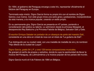 En 1954, el gobierno del Paraguay encarga a este trío, representar oficialmente la
música folclórica del Paraguay en Europa.

Terminada esta misión, Digno García forma su propio trío con el nombre de Digno
García y sus Carios. Con este grupo inicia una serie giras y grabaciones, incorporándose
de esta manera, a la música popular, creando un estilo propio.

En sus permanentes gira, Digno García se presenta en 47 países, poniendo a
consideración del público su talento. Lo admiraron desde la princesa Margaret, el
desaparecido Rey Balduíno y la Princesa Fabiola de Bélgica, Salvador Dalí y Gala.

El escritor Enrique Sabater es portador de un obsequio de parte del maestro Dalí,
consistente en una obra en cristal de roca con el rótulo de "La guitarra de Dalí".

Fue distinguido por su ciudad natal, con una medalla de medalla de oro y le nombran
"Hijo dilecto de la ciudad de Luque".

Digno García, grabó 54 L.P. y creó 128 temas composiciones musicales.
Se granjeó el cariño de propios y extraños, donde le cupo la oportunidad de llevar la
música del Paraguay, de Latinoamérica y la música popular de los países del mundo.

Digno García murió el 4 de Febrero de 1984 en Bélgica.
 