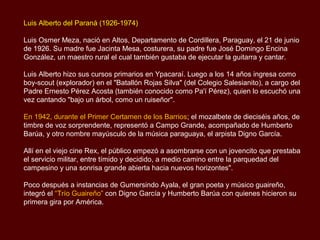 Luis Alberto del Paraná (1926-1974)

Luis Osmer Meza, nació en Altos, Departamento de Cordillera, Paraguay, el 21 de junio
de 1926. Su madre fue Jacinta Mesa, costurera, su padre fue José Domingo Encina
González, un maestro rural el cual también gustaba de ejecutar la guitarra y cantar.

Luis Alberto hizo sus cursos primarios en Ypacaraí. Luego a los 14 años ingresa como
boy-scout (explorador) en el "Batallón Rojas Silva" (del Colegio Salesianito), a cargo del
Padre Ernesto Pérez Acosta (también conocido como Pa'í Pérez), quien lo escuchó una
vez cantando "bajo un árbol, como un ruiseñor".

En 1942, durante el Primer Certamen de los Barrios; el mozalbete de dieciséis años, de
timbre de voz sorprendente, representó a Campo Grande, acompañado de Humberto
Barúa, y otro nombre mayúsculo de la música paraguaya, el arpista Digno García.

Allí en el viejo cine Rex, el público empezó a asombrarse con un jovencito que prestaba
el servicio militar, entre tímido y decidido, a medio camino entre la parquedad del
campesino y una sonrisa grande abierta hacia nuevos horizontes".

Poco después a instancias de Gumersindo Ayala, el gran poeta y músico guaireño,
integró el “Trío Guaireño” con Digno García y Humberto Barúa con quienes hicieron su
primera gira por América.
 