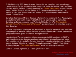 En Noviembre de 1953, luego de volver de una gira por los países centroamericanos,
Luis Alberto del Paraná, nombre artístico que adoptó en México, forma grupo con Digno
García y Agustín Barboza tomando el nombre de "Trío los Paraguayos”, a instancias del
poeta y político, Epifanio Méndez Fleitas, el Gobierno de la Nación entrega 3,200
dólares, a cada uno de los artistas para difundir la música paraguaya en Europa, en
"Misión Cultural Oficial".

Cumplido el contrato, el Trío se disuelve, y Paraná forma su conjunto "Los Paraguayos”,
con su hermano Reynaldo Meza, Rubito Medina, y el arpista José de los Santos
González; grabando enseguida para Philips de Holanda, dos LP's, que se constituyeron
un gran éxito de venta: "Famous Latin American Songs" y "Ambassador of Romance",

En 1958, viajó a Milán (Italia) y en ese mismo año, le regala al Pa'í Pérez, una bandalisa
completa para el Batallón. Tiempo después le dedicó también al Pa'í Pérez, una canción
que posteriormente grabó en un disco de larga duración.

Luis Alberto del Paraná, grabó durante su carrera más de 500 canciones en 51 LP’s,
batió récords de ventas de sus grabaciones y participó en varias películas con Isabel
Sarli, dirigidas por Armando Bó. Es autor de polkas, guaranias, chá-chá-chá, mambos y
boleros de éxito: “Mi guitarra y mi voz”, “Acuarela paraguaya”, “Isabel”, “Farah Diba”,
“Princesa Soraya”, “Bajo el cielo del Paraguay” entre muchísimos otros temas.

Murió en Londres, Inglaterra, el 15 de Septiembre de 1974.


                                                               El Arpa y la Danza de mi Tierra
                                                                     Óscar Nelson Safuán
 