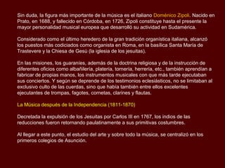 Sin duda, la figura más importante de la música es el jesuita italiano Doménico Zipoli.
Nacido en Prato, en 1688, y fallecido en Córdoba, en 1726, Zipoli constituye hasta el
presente la mayor personalidad musical europea que desarrolló su actividad en
Sudamérica.

Considerado como el último heredero de la gran tradición organística italiana, alcanzó
los puestos más codiciados como organista en Roma, en la basílica Santa María de
Trastevere y la Chiesa de Gesù (la iglesia de los jesuitas).

En las misiones, los guaraníes, además de la doctrina religiosa y de la instrucción de
diferentes oficios como albañilería, platería, tornería, herrería, etc., también aprendían a
fabricar de propias manos, los instrumentos musicales con que más tarde ejecutaban
sus conciertos. Y según se desprende de los testimonios eclesiásticos, no se limitaban
al exclusivo culto de las cuerdas, sino que había también entre ellos excelentes
ejecutantes de trompas, fagots, cornetas, clarines y flautas.

La Música después de la Independencia (1811-1870)

Decretada la expulsión de los Jesuitas por Carlos III en 1767, los indios de las
reducciones fueron retornando paulatinamente a sus primitivas costumbres.

Al llegar a este punto, el estudio del arte y sobre todo la música, se centralizó en los
primeros colegios de Asunción.
 