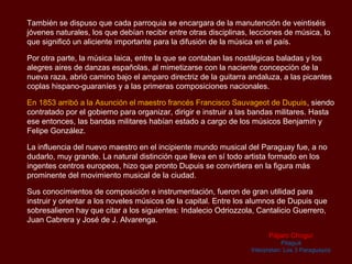 También se dispuso que cada parroquia se encargara de la manutención de veintiséis
jóvenes naturales, los que debían recibir entre otras disciplinas, lecciones de música, lo
que significó un aliciente importante para la difusión de la música en el país.

Por otra parte, la música laica, entre la que se contaban las nostálgicas baladas y los
alegres aires de danzas españolas, al mimetizarse con la naciente concepción de la
nueva raza, abrió camino bajo el amparo directriz de la guitarra andaluza, a las picantes
coplas hispano-guaraníes y a las primeras composiciones nacionales.

En 1853 arribó a la Asunción el maestro francés Francisco Sauvageot de Dupuis, siendo
contratado por el gobierno para organizar, dirigir e instruir a las bandas militares. Hasta
ese entonces, las bandas militares habían estado a cargo de los músicos Benjamín y
Felipe González.

La influencia del nuevo maestro en el incipiente mundo musical del Paraguay fue, a no
dudarlo, muy grande. La natural distinción que lleva en sí todo artista formado en los
ingentes centros europeos, hizo que pronto Dupuis se convirtiera en la figura más
prominente del movimiento musical de la ciudad.

Sus conocimientos de composición e instrumentación, fueron de gran utilidad para
instruir y orientar a los noveles músicos de la capital. Entre los alumnos de Dupuis que
sobresalieron hay que citar a los siguientes: Indalecio Odriozzola, Cantalicio Guerrero,
Juan Cabrera y José de J. Alvarenga.
                                                                        Pájaro Choguí
                                                                              Pitaguá
                                                                  Interpretan: Los 3 Paraguayos
 