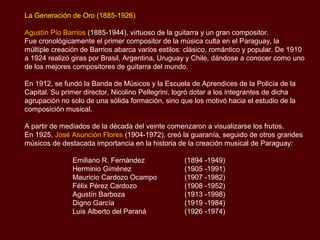 La Generación de Oro (1885-1926)

Agustín Pío Barrios (1885-1944), virtuoso de la guitarra y un gran compositor.
Fue cronológicamente el primer compositor de la música culta en el Paraguay, la
múltiple creación de Barrios abarca varios estilos: clásico, romántico y popular. De 1910
a 1924 realizó giras por Brasil, Argentina, Uruguay y Chile, dándose a conocer como uno
de los mejores compositores de guitarra del mundo.

En 1912, se fundó la Banda de Músicos y la Escuela de Aprendices de la Policía de la
Capital. Su primer director, Nicolino Pellegrini, logró dotar a los integrantes de dicha
agrupación no solo de una sólida formación, sino que los motivó hacia el estudio de la
composición musical. A partir de mediados de la década del veinte comenzaron a
visualizarse los frutos.

En 1925, José Asunción Flores (1904-1972), creó la guarania, seguido de otros grandes
músicos de destacada importancia en la historia de la creación musical de Paraguay:

               Emiliano R. Fernández               (1894 -1949)
               Herminio Giménez                    (1905 -1991)
               Mauricio Cardozo Ocampo             (1907 -1982)
               Félix Pérez Cardozo                 (1908 -1952)
               Agustín Barboza                     (1913 -1998)
               Digno García                        (1919 -1984)
               Luis Alberto del Paraná             (1926 -1974)
 