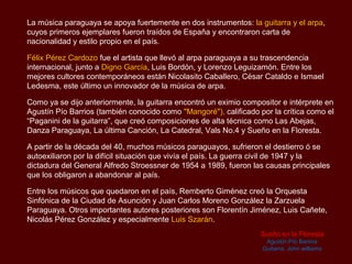 La música paraguaya se apoya fuertemente en dos instrumentos: la guitarra y el arpa,
cuyos primeros ejemplares fueron traídos de España y encontraron carta de
nacionalidad y estilo propio en el país.

Félix Pérez Cardozo fue el artista que llevó al arpa paraguaya a su trascendencia
internacional, junto a Digno García, Luis Bordón y Lorenzo Leguizamón. Entre los
mejores cultores contemporáneos están Nicolasito Caballero, César Cataldo e Ismael
Ledesma, este último un innovador de la música de arpa.

Como ya se dijo anteriormente, la guitarra encontró un eximio compositor e intérprete en
Agustín Pío Barrios, también conocido como "Mangoré", calificado por la crítica como el
“Paganini de la guitarra”, que creó composiciones de alta técnica como Las Abejas,
Danza Paraguaya, La última Canción, La Catedral, Vals No.4 y Sueño en la Floresta.

A partir de la década del 40, muchos músicos paraguayos, sufrieron el destierro ó se
autoexiliaron por la difícil situación que vivía el país. La guerra civil de 1947 y la
dictadura del General Alfredo Stroessner de 1954 a 1989, fueron las causas principales
que los obligaron a abandonar al país.

Entre los músicos que quedaron en el país, Remberto Giménez creó la Orquesta
Sinfónica de la Ciudad de Asunción y Juan Carlos Moreno González la Zarzuela
Paraguaya. Otros importantes autores posteriores son Florentín Jiménez, Luis Cañete,
Nicolás Pérez González y especialmente Luis Szarán.
                                                                   Sueño en la Floresta
                                                                    Agustín Pío Barrios
                                                                   Guitarra: John williams
 