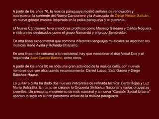 A partir de los años 70, la música paraguaya mostró señales de renovación y
aparecieron la corriente del Nuevo Cancionero y la Avanzada de Óscar Nelson Safuán,
un nuevo género musical inspirado en la polka paraguaya y la guarania.

El Nuevo Cancionero tuvo creadores prolíficos como Maneco Galeano y Carlos Noguera,
e intérpretes destacados como el grupo Ñamandú y el grupo Sembrador.

En otra línea experimental que combina diferentes lenguajes musicales se inscriben los
músicos René Ayala y Rolando Chaparro.

En una línea más cercana a lo tradicional, hay que mencionar al dúo Vocal Dos y al
requintista Juan Cancio Barreto, entre otros.

A partir de los años 80 se nota una gran actividad de la música culta, con nuevos
nombres que van alcanzando reconocimiento: Daniel Luzco, Saúl Gaona y Diego
Sánchez Haase.

La guitarra culta ha dado dos nuevas intérpretes de refinada técnica: Berta Rojas y Luz
María Bobadilla. En tanto se crearon la Orquesta Sinfónica Nacional y varias orquestas
juveniles.

Un creciente movimiento de rock nacional y la nueva “Canción Social Urbana” aportan lo
suyo en el rico panorama actual de la música paraguaya.
 